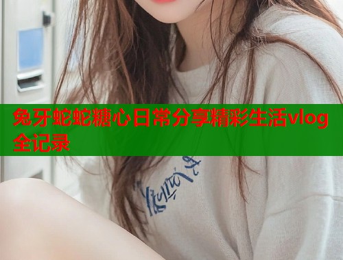 兔牙蛇蛇糖心日常分享精彩生活vlog全记录  第1张