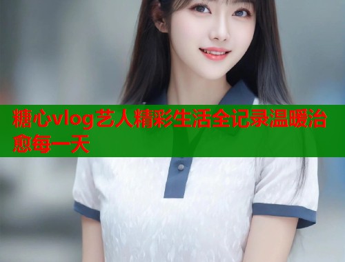 糖心vlog艺人精彩生活全记录温暖治愈每一天  第1张