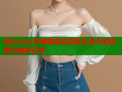糖心vlog芋喵喵带你探索生活中的甜蜜与趣味日常  第1张