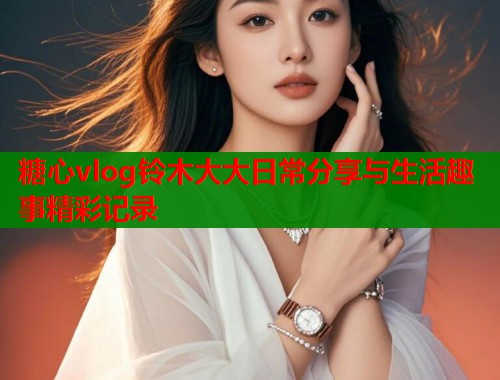 糖心vlog铃木大大日常分享与生活趣事精彩记录  第1张