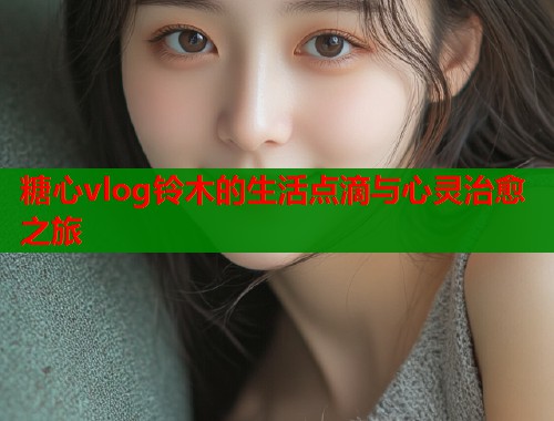 糖心vlog铃木的生活点滴与心灵治愈之旅  第1张