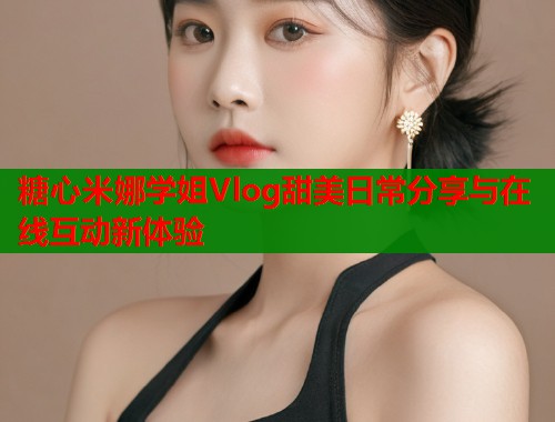 糖心米娜学姐Vlog甜美日常分享与在线互动新体验  第1张