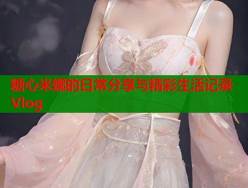 糖心米娜的日常分享与精彩生活记录Vlog  第2张