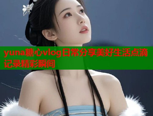 yuna糖心vlog日常分享美好生活点滴记录精彩瞬间  第2张