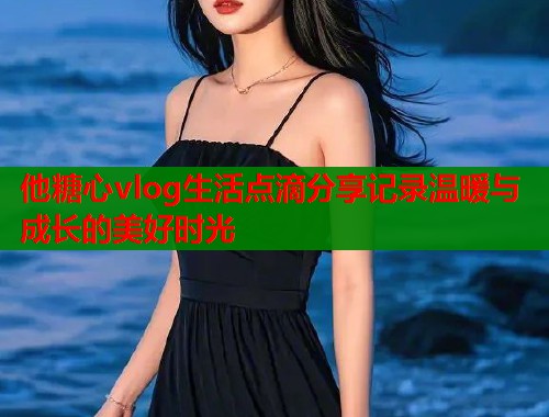 他糖心vlog生活点滴分享记录温暖与成长的美好时光  第2张