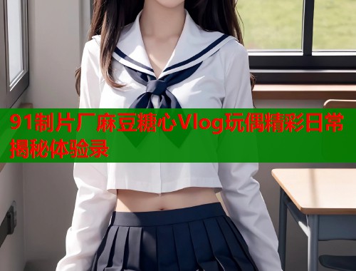 91制片厂麻豆糖心Vlog玩偶精彩日常揭秘体验录  第1张