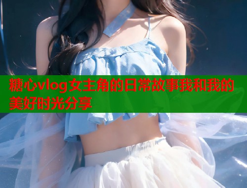 糖心vlog女主角的日常故事我和我的美好时光分享  第1张