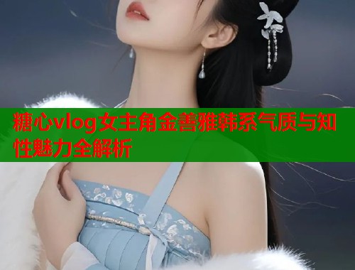 糖心vlog女主角金善雅韩系气质与知性魅力全解析  第1张
