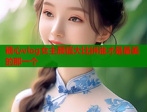 糖心vlog女主颜值大比拼谁才是最美的那一个  第2张