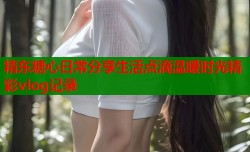 精东糖心日常分享生活点滴温暖时光精彩vlog记录
