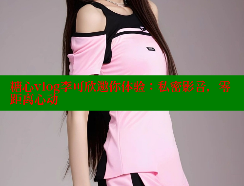 糖心vlog李可欣邀你体验：私密影音，零距离心动 糖心vlog 第1张