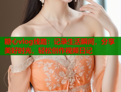 糖心vlog线路：记录生活瞬间，分享美好时光，轻松创作视频日记  第2张