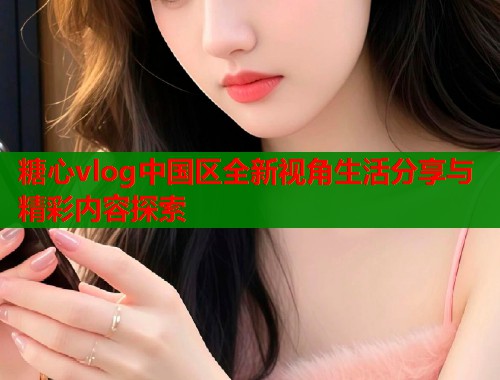 糖心vlog中国区全新视角生活分享与精彩内容探索  第1张