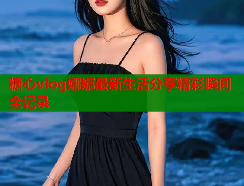糖心vlog娜娜最新生活分享精彩瞬间全记录  第1张