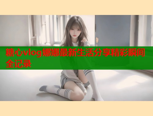 糖心vlog娜娜最新生活分享精彩瞬间全记录  第2张
