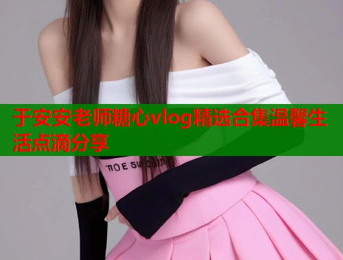 于安安老师糖心vlog精选合集温馨生活点滴分享  第1张