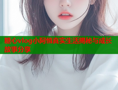 糖心vlog小阿悄真实生活揭秘与成长故事分享  第1张