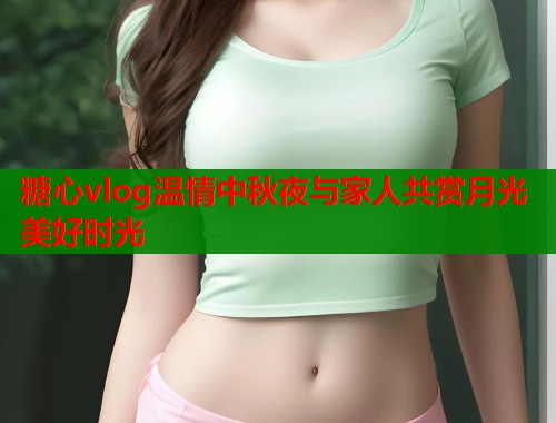 糖心vlog温情中秋夜与家人共赏月光美好时光  第1张