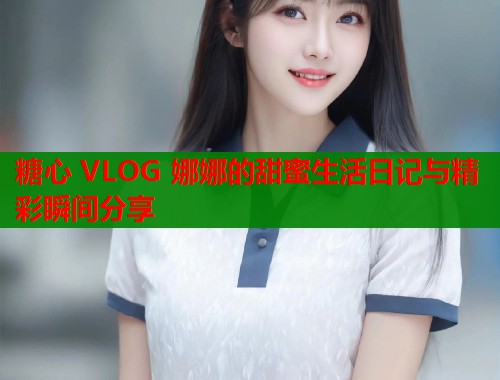 糖心 VLOG 娜娜的甜蜜生活日记与精彩瞬间分享  第1张