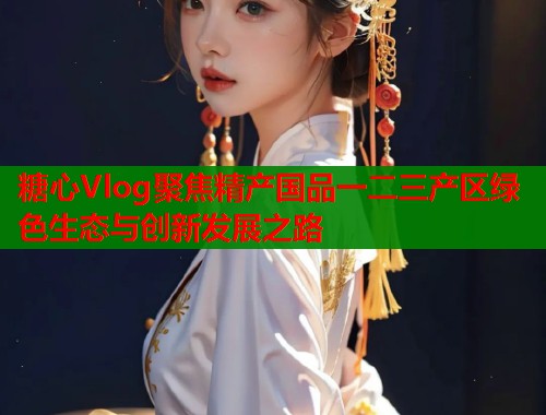 糖心Vlog聚焦精产国品一二三产区绿色生态与创新发展之路  第2张