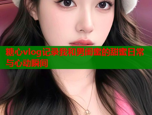 糖心vlog记录我和男闺蜜的甜蜜日常与心动瞬间  第1张