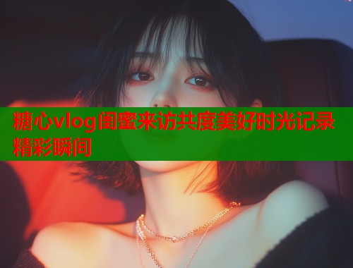 糖心vlog闺蜜来访共度美好时光记录精彩瞬间  第1张