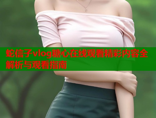 蛇信子vlog糖心在线观看精彩内容全解析与观看指南  第1张